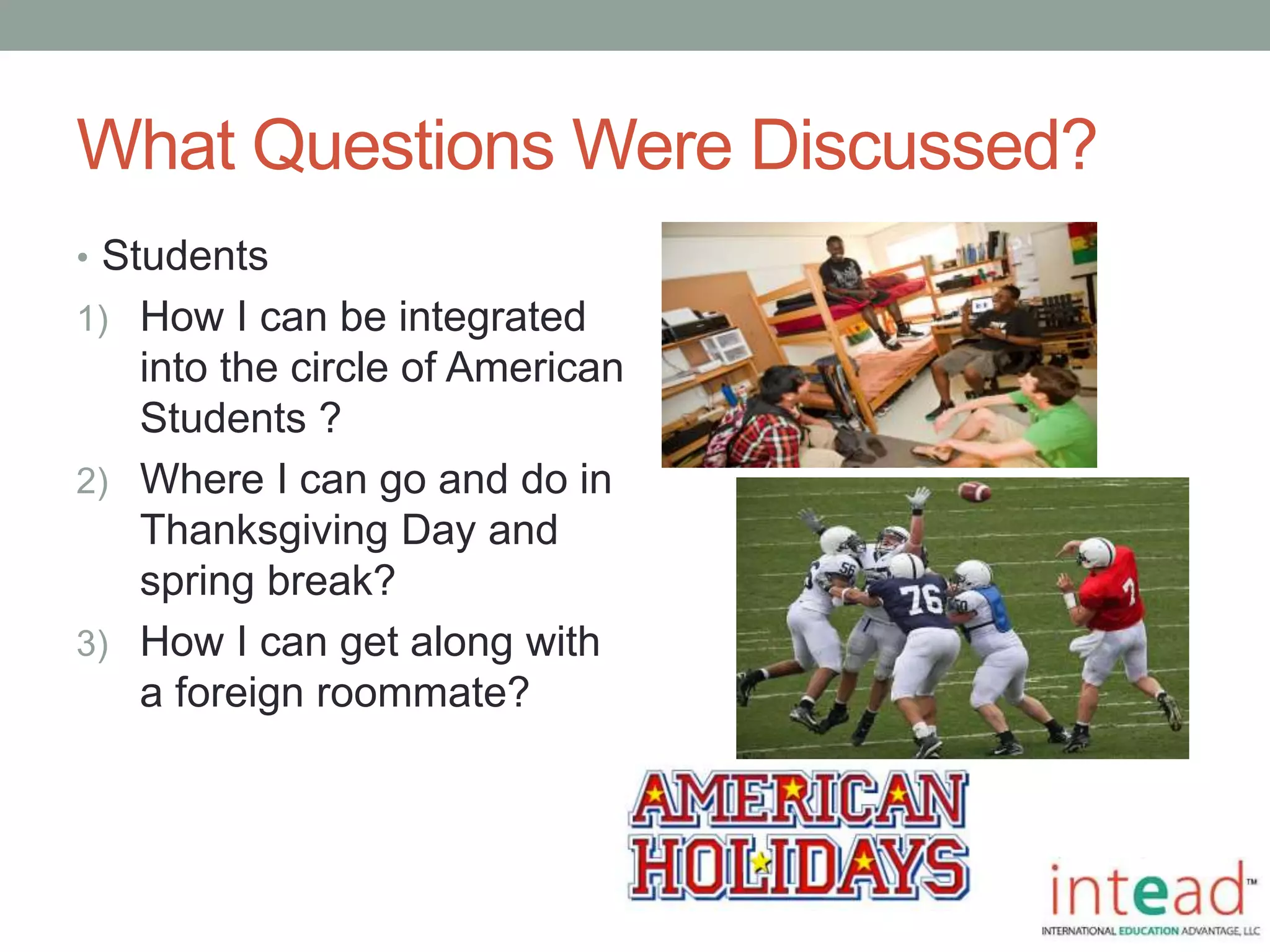 What Questions Were Discussed?
• Students
1) How I can be integrated
into the circle of American
Students ?
2) Where I can go and do in
Thanksgiving Day and
spring break?
3) How I can get along with
a foreign roommate?
 