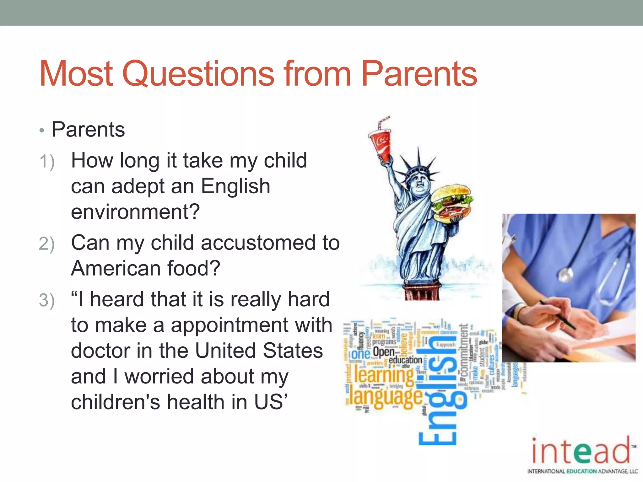 Most Questions from Parents
• Parents
1) How long it take my child
can adept an English
environment?
2) Can my child accustomed to
American food?
3) “I heard that it is really hard
to make a appointment with
doctor in the United States
and I worried about my
children's health in US’
 