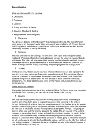 Group Meeting:
What we discussed in the meeting:
1. Characters
2. Costumes
3. Location
4. Editing and Music Software
5. Storyline, Storyboard, Casting
6. Responsibilities within the group
1. Characters
As a group we decided on their being only two characters in the clip. The main character
being a young girl (teenager) and a villain who we only see small parts off. We also decided
that Kirsty (who is part of our group) will be our main character because we don't want to
have to rely on others to turn up for filming.
2. Costumes
The main character will be wearing a red shirt dress with a pink and white poker dotted
headband. We decided this in the meeting because we want the colours to represent youth
and danger. The villain will be wearing black trainers, blue/black hoodie and black trousers.
We thought we would go very stereotypical of a villain because there is no speech in our
thriller, making our thriller all about visualising and putting together the clues yourself.
3. Location
We have based our thriller around nature as it represents innocence, it also represents the
loss of innocence as nature and flowers can be easily damaged. There are three different
locations, however it is meant to look like the two characters is in one place. One of the
locations being used is a field/ forest this was decided as it can show the contrasting
atmospheres. The three locations used were: Crystal Palace park, Kelsey Park and our
school grounds.
Editing and Music software
We decided that we would use the editing software of Final Cut Pro on apple mac computers
and Garage Band for making our own unique music for our thriller opening.
4. Storyline
This was the hardest point to discuss in the meeting because we really wanted to put
together something that it going to engage the audience into watching. In the end we
decided that the storyline is that there is a young innocent girl that has her whole life been in
a witness protection program as her parents had been murdered by this serial killer, however
the killer was in prison and has now managed break out to get his revenge. The young girl
believes she’s safe until the time she goes into the woods. The girl survives in the end and
manages to escape this violent, vicious and vindictive murderer revealing his identity to the
audience (which is her brother). However we are not going to show all of that, we have
decided to show short shots that give hints and clues of what is going to happen for example
we will see the young girl enter the forest to get a balloon, we then see the killer (her bother)
hold a sister necklace… it swings in the air as he holds it, we also revisit where they used to
play as children e.g. the swing set.
 