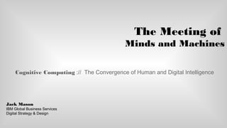 The Meeting of
Minds and Machines
Cognitive Computing :// The Convergence of Human and Digital Intelligence
Jack Mason
IBM Global Business Services
Digital Strategy & Design
 