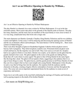 Act 1 as an Effective Opening to Hamlet by William...
Act 1 as an Effective Opening to Hamlet by William Shakespeare
The play Hamlet is a dramatic love story written by William Shakespeare. It is set in the late
sixteenth century. Most scenes take place in the grounds of the Danish castle at Elsinore. The play
has many characters, and the main ones are members of the royal family or were close to them. It
is a very long, complicated story that twists into a tragic end.
The main characters are Hamlet, Gertrude, Claudius, King Hamlet, Polonious and his two children,
Laertes and Ophelia. In this essay I will be analyzing and discussing the opening scenes of Hamlet
and the use of dramatic effects and techniques. The main themes I will be looking for ... Show more
content on Helpwriting.net ...
There were three thoughts of ghost in Elizabethan England; Catholics believed ghost went to
heaven, hell or purgatory. They believed ghosts could be seen. Protestants believed ghost went
to hell and heaven, but the majority was sent to hell. They were seen as evil and vile. Sceptics
had to see a ghost to believe it was there. Horatio was sceptic, as he asked to see the ghost that the
guards claimed to have seen. The ghost appears in the scene as the guards are talking Peace,
break thee off. Look where it comes again! The ghost is that of King Hamlet In the same figure
like the king that s dead. The ghost will not speak to them, suggesting to the audience that it is a
sign of more things to come. The ghost leaves, and the guards promise to tell Prince Hamlet of what
they saw let us impart what we have seen tonight unto young Hamlet. Shakespeare writes the play
in such a way that he brings fear into the audience. He surprises both the audience and the
characters in the play, creating a hugely effective atmosphere of anxiety and fear throughout the
scene. The scene sets out an important supernatural theme for the audience to create an air of
expectancy and tension.
Scene two is set with a party in the royal hall celebrating the marriage of Claudius and Gertrude, as
well as paying respects to the death of his brother Hamlet
... Get more on HelpWriting.net ...
 