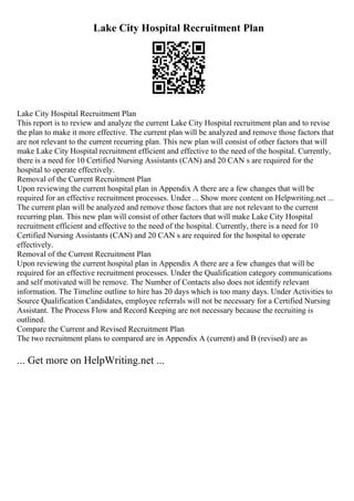 Lake City Hospital Recruitment Plan
Lake City Hospital Recruitment Plan
This report is to review and analyze the current Lake City Hospital recruitment plan and to revise
the plan to make it more effective. The current plan will be analyzed and remove those factors that
are not relevant to the current recurring plan. This new plan will consist of other factors that will
make Lake City Hospital recruitment efficient and effective to the need of the hospital. Currently,
there is a need for 10 Certified Nursing Assistants (CAN) and 20 CAN s are required for the
hospital to operate effectively.
Removal of the Current Recruitment Plan
Upon reviewing the current hospital plan in Appendix A there are a few changes that will be
required for an effective recruitment processes. Under ... Show more content on Helpwriting.net ...
The current plan will be analyzed and remove those factors that are not relevant to the current
recurring plan. This new plan will consist of other factors that will make Lake City Hospital
recruitment efficient and effective to the need of the hospital. Currently, there is a need for 10
Certified Nursing Assistants (CAN) and 20 CAN s are required for the hospital to operate
effectively.
Removal of the Current Recruitment Plan
Upon reviewing the current hospital plan in Appendix A there are a few changes that will be
required for an effective recruitment processes. Under the Qualification category communications
and self motivated will be remove. The Number of Contacts also does not identify relevant
information. The Timeline outline to hire has 20 days which is too many days. Under Activities to
Source Qualification Candidates, employee referrals will not be necessary for a Certified Nursing
Assistant. The Process Flow and Record Keeping are not necessary because the recruiting is
outlined.
Compare the Current and Revised Recruitment Plan
The two recruitment plans to compared are in Appendix A (current) and B (revised) are as
... Get more on HelpWriting.net ...
 