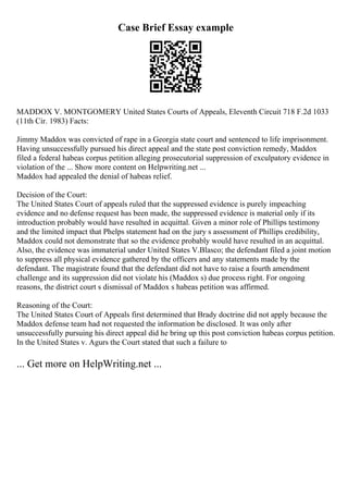 Case Brief Essay example
MADDOX V. MONTGOMERY United States Courts of Appeals, Eleventh Circuit 718 F.2d 1033
(11th Cir. 1983) Facts:
Jimmy Maddox was convicted of rape in a Georgia state court and sentenced to life imprisonment.
Having unsuccessfully pursued his direct appeal and the state post conviction remedy, Maddox
filed a federal habeas corpus petition alleging prosecutorial suppression of exculpatory evidence in
violation of the ... Show more content on Helpwriting.net ...
Maddox had appealed the denial of habeas relief.
Decision of the Court:
The United States Court of appeals ruled that the suppressed evidence is purely impeaching
evidence and no defense request has been made, the suppressed evidence is material only if its
introduction probably would have resulted in acquittal. Given a minor role of Phillips testimony
and the limited impact that Phelps statement had on the jury s assessment of Phillips credibility,
Maddox could not demonstrate that so the evidence probably would have resulted in an acquittal.
Also, the evidence was immaterial under United States V.Blasco; the defendant filed a joint motion
to suppress all physical evidence gathered by the officers and any statements made by the
defendant. The magistrate found that the defendant did not have to raise a fourth amendment
challenge and its suppression did not violate his (Maddox s) due process right. For ongoing
reasons, the district court s dismissal of Maddox s habeas petition was affirmed.
Reasoning of the Court:
The United States Court of Appeals first determined that Brady doctrine did not apply because the
Maddox defense team had not requested the information be disclosed. It was only after
unsuccessfully pursuing his direct appeal did he bring up this post conviction habeas corpus petition.
In the United States v. Agurs the Court stated that such a failure to
... Get more on HelpWriting.net ...
 