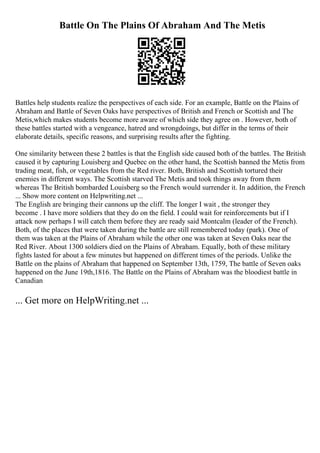 Battle On The Plains Of Abraham And The Metis
Battles help students realize the perspectives of each side. For an example, Battle on the Plains of
Abraham and Battle of Seven Oaks have perspectives of British and French or Scottish and The
Metis,which makes students become more aware of which side they agree on . However, both of
these battles started with a vengeance, hatred and wrongdoings, but differ in the terms of their
elaborate details, specific reasons, and surprising results after the fighting.
One similarity between these 2 battles is that the English side caused both of the battles. The British
caused it by capturing Louisberg and Quebec on the other hand, the Scottish banned the Metis from
trading meat, fish, or vegetables from the Red river. Both, British and Scottish tortured their
enemies in different ways. The Scottish starved The Metis and took things away from them
whereas The British bombarded Louisberg so the French would surrender it. In addition, the French
... Show more content on Helpwriting.net ...
The English are bringing their cannons up the cliff. The longer I wait , the stronger they
become . I have more soldiers that they do on the field. I could wait for reinforcements but if I
attack now perhaps I will catch them before they are ready said Montcalm (leader of the French).
Both, of the places that were taken during the battle are still remembered today (park). One of
them was taken at the Plains of Abraham while the other one was taken at Seven Oaks near the
Red River. About 1300 soldiers died on the Plains of Abraham. Equally, both of these military
fights lasted for about a few minutes but happened on different times of the periods. Unlike the
Battle on the plains of Abraham that happened on September 13th, 1759, The battle of Seven oaks
happened on the June 19th,1816. The Battle on the Plains of Abraham was the bloodiest battle in
Canadian
... Get more on HelpWriting.net ...
 