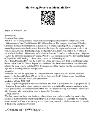 Marketing Report on Mountain Dew
Report Of Mountain Dew
Introduction:
Company Description
PepsiCo, Inc. is among the most successful consumer products companies in the world, with
1999 revenues of over $20 billion and 116,000 employees. The company consists of: Frito Lay
Company, the largest manufacturer and distributor of snack chips; Pepsi Cola Company, the
second largest soft drink business and Tropicana Products, the largest marketer and producer of
branded juice. PepsiCo brands are among the best known and most respected in the world and
are available in about 190 countries and territories. Some of PepsiCo s brand names are 100 years
old, but the corporation is relatively young. PepsiCo, Inc. was founded in 1965 through the merger
of Pepsi Cola and Frito Lay. ... Show more content on Helpwriting.net ...
As of 2007, Mountain Dew was the fourth best selling carbonated soft drink in the United States,
behind only Coca Cola Classic, Pepsi Cola, and Diet Coke. Diet Mountain Dew ranked ninth in
sales in the same year. In October 2008, it was announced that Pepsi would be redesigning their
logo and re branding many of their products.
Ingredients
Mountain Dew lists its ingredients as: Carbonated water Sugar Citric acid Sodium benzoate
(preserves freshness) Caffeine (55 mg per 12 oz. [approx 330ml]) Sodium citrate Emulsifiers
Natural Flavors Ascorbic Acid Color (Tartrazine)
Marketing efforts, 2002 2007
Today s target demographic is radically different. The drink is mainly marketed to people in the 16
18 year old demographic group, creating a connection to activities like extreme sports and to the
video game culture. The name Mountain Dew was first trademarked by two brothers, Barney and
Ally Hartman, who ran a bottling plant in Knoxville, Tennessee.
Market Analysis
Whether you are starting a new business or launching a new product, conducting a marketing
analysis is the first step in determining if there is a need or audience for your idea. Knowing the
market s needs and how it is currently serviced provides you with key information that is essential
in developing your product/service
... Get more on HelpWriting.net ...
 