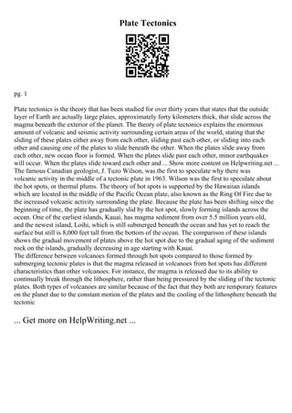 Plate Tectonics
pg. 1
Plate tectonics is the theory that has been studied for over thirty years that states that the outside
layer of Earth are actually large plates, approximately forty kilometers thick, that slide across the
magma beneath the exterior of the planet. The theory of plate tectonics explains the enormous
amount of volcanic and seismic activity surrounding certain areas of the world, stating that the
sliding of these plates either away from each other, sliding past each other, or sliding into each
other and causing one of the plates to slide beneath the other. When the plates slide away from
each other, new ocean floor is formed. When the plates slide past each other, minor earthquakes
will occur. When the plates slide toward each other and ... Show more content on Helpwriting.net ...
The famous Canadian geologist, J. Tuzo Wilson, was the first to speculate why there was
volcanic activity in the middle of a tectonic plate in 1963. Wilson was the first to speculate about
the hot spots, or thermal plums. The theory of hot spots is supported by the Hawaiian islands
which are located in the middle of the Pacific Ocean plate, also known as the Ring Of Fire due to
the increased volcanic activity surrounding the plate. Because the plate has been shifting since the
beginning of time, the plate has gradually slid by the hot spot, slowly forming islands across the
ocean. One of the earliest islands, Kauai, has magma sediment from over 5.5 million years old,
and the newest island, Loihi, which is still submerged beneath the ocean and has yet to reach the
surface but still is 8,000 feet tall from the bottom of the ocean. The comparison of these islands
shows the gradual movement of plates above the hot spot due to the gradual aging of the sediment
rock on the islands, gradually decreasing in age starting with Kauai.
The difference between volcanoes formed through hot spots compared to those formed by
submerging tectonic plates is that the magma released in volcanoes from hot spots has different
characteristics than other volcanoes. For instance, the magma is released due to its ability to
continually break through the lithosphere, rather than being pressured by the sliding of the tectonic
plates. Both types of volcanoes are similar because of the fact that they both are temporary features
on the planet due to the constant motion of the plates and the cooling of the lithosphere beneath the
tectonic
... Get more on HelpWriting.net ...
 