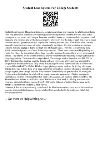 Student Loan System For College Students
Student Loan System Throughout the ages, society has evolved to overcome the challenges it faces
from one generation to the next, by learning and advancing further than the previous ones. It has
undergone a vast number of changes; however, mankind has never undermined the importance and
necessity of a complex and well educated society. Moreover, it is the duty of each one of us to make
sure that the next generation takes a step further than the previous one. With this in mind, society
has understood the importance of higher educationfor the future. Yet, the hesitation we witness
today to pursue a degree is due to the high cost of student loans. Truly this is a terrifying thing
which cannot be ignored, as it has a direct impact on the... Show more content on Helpwriting.net ...
In the first place, the interest rates have been rigged to increase dramatically in a very short period
of time. The interest on the student loans has increased substantially resulting in huge debts for the
outgoing graduate. These rates have skyrocketed, The average student loan debt was $18,550 in
2004; this figure has doubled over the decade and now represents a 56% increase compared to
the previous decade and we are fully aware that paying off such a debt would take a lifetime and
is very difficult (End The Debt). This has begun giving graduate students the feeling of a never
ending debt. Due to this, there are a huge number of high school students who are re considering a
college degree, even though they are fully aware of the necessity of qualification for many jobs.
An interesting fact is how the student loan system has made a conscious effort to incorporate
international students to finance their full time MBA degrees. An example of this would be, The
Simon Business School at the University of Rochester in New York is offering a student loan
program, with student loans ranging from $1,000 to the full cost of tuition this is a very useful
benefit to international students (Other News).
However, it has become extremely complicated for Muslim students to even access these student
loans as Muslim students cannot claim a student loan mainly due to their religious belief that
prevent them from
... Get more on HelpWriting.net ...
 