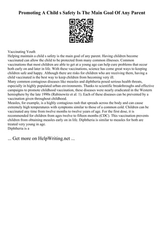 Promoting A Child s Safety Is The Main Goal Of Any Parent
Vaccinating Youth
Helping maintain a child s safety is the main goal of any parent. Having children become
vaccinated can allow the child to be protected from many common illnesses. Common
vaccinations that most children are able to get at a young age can help cure problems that occur
both early on and later in life. With these vaccinations, science has come great ways to keeping
children safe and happy. Although there are risks for children who are receiving them, having a
child vaccinated is the best way to keep children from becoming very ill.
Many common contagious diseases like measles and diphtheria posed serious health threats,
especially in highly populated urban environments. Thanks to scientific breakthroughs and effective
campaigns to promote childhood vaccination, these diseases were nearly eradicated in the Western
hemisphere by the late 1990s (Rabinowitz et al. 1). Each of these diseases can be prevented by a
vaccination given throughout childhood.
Measles, for example, is a highly contagious rash that spreads across the body and can cause
extremely high temperatures with symptoms similar to those of a common cold. Children can be
vaccinated any time from twelve months to twelve years of age. For the first dose, it is
recommended for children from ages twelve to fifteen months (CDC). This vaccination prevents
children from obtaining measles early on in life. Diphtheria is similar to measles for both are
treated very young in age.
Diphtheria is a
... Get more on HelpWriting.net ...
 