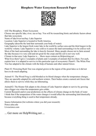 Biosphere Water Ecosystem Research Paper
4.02 The Biosphere, Water Ecosystem
Choose one specific lake, river, sea or bay. You will be researching biotic and abiotic factors about
that lake ecosystem.
Name of lake/river/sea/bay: Lake Superior
Location: Lake Superior is located in North America.
Geography (describe the land that surrounds your body of water):
Lake Superior is the largest fresh water lake in the world by surface area and the third largest in the
world by volume. Lake Superior is very cold so it causes the land surrounding it to be cold as well.
Most of the land surrounding the lake is heavily forested. Many people choose not to farm around
the lake because it is very cold and not good for the crops and the soil is not very well.
Climate in that area: Lake Superior is ... Show more content on Helpwriting.net ...
What lives there? (give 2 examples of plants and 2 examples of animals that live there. For each,
explain how it is adapted to survive in this particular type of ecosystem): Plant#1: The White Pine
Tree has adapted to the climate with the help of humans and other natural forces
Plant #2: Flowering Rush Tree was original grown in the region of the great lakes so it did not
have to do much adapting.
Animal #1: The Wood Frog is cold blooded so its blood changes when the temperature changes.
They are specially adapted for cold northern winters. Their bodies create a natural anti freeze that
allows them to survive while they are hibernating.
Animal#2: The bloater fish adapts to the climate of Lake Superior adapts to survive by growing
into a bigger size when the temperature gets colder.
Current Research and/or your predictions on the effects of climate change on the body of water
I think that if the temperature of the water changes it would affect the surrounding land drastically
because everything thing is used to that temperature already.
Source Information (list websites where you did your research):
Ponce.sdsu.edu
Livescience.com
... Get more on HelpWriting.net ...
 