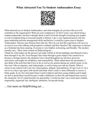 What Attracted You To Student Ambassadors Essay
What attracted you to Student Ambassadors, and what strengths do you have that you will
contribute to the organization? What are your weaknesses? At first I wasn t sure about being a
student ambassador, but then I thought about it and I loved the thought of meeting new people
as well as helping bring in awesome people to Stetson. I am a very organized person who has
great leadership and time management skills and believe I would be a great asset to Student
Ambassadors. Discuss your Stetson Story thus far. How do you feel this experience will serve as
an asset to you when talking with prospective students and their families? My experience at Stetson
as a freshman has been amazing. Everyone is very helpful, welcoming, and friendly. The teachers
actually care... Show more content on Helpwriting.net ...
I think ok, what makes me the person I am today I think of all the hardships and obstacles I have
been through in my life. Even though I have been through a great ordeal it has caused me to
become a stronger person, the obstacles I have faced throughout my life have given me
motivation, and taught me reliablility, and responsibility. When asked about my personality, I
also think of the activities that I love to do as well as my actions during my school career, in my
free time I like to organize, read, help people, as well as hang out with my friends. When it
comes to my school work I am very conscientious, diligent, and ambitious. If I get even a C on a
test or in a class I get upset with myself and think what I could ve done differently to receive a
better grade. In my free time back home I used to babysit and tutor young children and it made
me feel so good about myself because I made a difference in their life and helped them excel in
the classroom. So if I could describe my personality, I would say that I am a motivated, reliable,
responsible, organized, fun, intelligent, ambitious, loving and caring
... Get more on HelpWriting.net ...
 