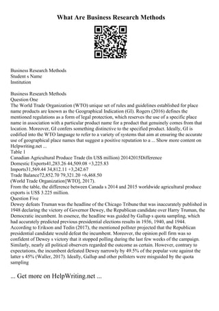What Are Business Research Methods
Business Research Methods
Student s Name
Institution
Business Research Methods
Question One
The World Trade Organization (WTO) unique set of rules and guidelines established for place
name products are known as the Geographical Indication (GI). Rogers (2016) defines the
mentioned regulations as a form of legal protection, which reserves the use of a specific place
name in association with a particular product name for a product that genuinely comes from that
location. Moreover, GI confers something distinctive to the specified product. Ideally, GI is
codified into the WTO language to refer to a variety of systems that aim at ensuring the accurate
use of geographical place names that suggest a positive reputation to a ... Show more content on
Helpwriting.net ...
Table 1
Canadian Agricultural Produce Trade (In US$ million) 20142015Difference
Domestic Exports41,283.26 44,509.08 +3,225.83
Imports31,569.44 34,812.11 +3,242.67
Trade Balance72,852.70 79,321.20 +6,468.50
(World Trade Organization[WTO], 2017).
From the table, the difference between Canada s 2014 and 2015 worldwide agricultural produce
exports is US$ 3.225 million.
Question Five
Dewey defeats Truman was the headline of the Chicago Tribune that was inaccurately published in
1948 declaring the victory of Governor Dewey, the Republican candidate over Harry Truman, the
Democratic incumbent. In essence, the headline was guided by Gallup s quota sampling, which
had accurately predicted previous presidential elections results in 1936, 1940, and 1944.
According to Erikson and Tedin (2017), the mentioned pollster projected that the Republican
presidential candidate would defeat the incumbent. Moreover, the opinion poll firm was so
confident of Dewey s victory that it stopped polling during the last few weeks of the campaign.
Similarly, nearly all political observers regarded the outcome as certain. However, contrary to
expectations, the incumbent defeated Dewey narrowly by 49.5% of the popular vote against the
latter s 45% (Waller, 2017). Ideally, Gallup and other pollsters were misguided by the quota
sampling
... Get more on HelpWriting.net ...
 