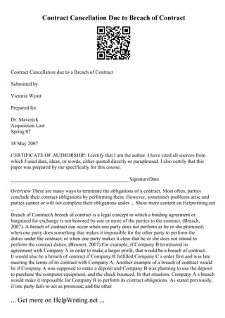 Contract Cancellation Due to Breach of Contract
Contract Cancellation due to a Breach of Contract
Submitted by
Victoria Wyatt
Prepared for
Dr. Maverick
Acquisition Law
Spring 07
18 May 2007
CERTIFICATE OF AUTHORSHIP: I certify that I am the author. I have cited all sources from
which I used data, ideas, or words, either quoted directly or paraphrased. I also certify that this
paper was prepared by me specifically for this course.
______________________________________________ SignatureDate
Overview There are many ways to terminate the obligations of a contract. Most often, parties
conclude their contract obligations by performing them. However, sometimes problems arise and
parties cannot or will not complete their obligations under ... Show more content on Helpwriting.net
...
Breach of ContractA breach of contract is a legal concept in which a binding agreement or
bargained for exchange is not honored by one or more of the parties to the contract, (Breach,
2007). A breach of contract can occur when one party does not perform as he or she promised;
when one party does something that makes it impossible for the other party to perform the
duties under the contract; or when one party makes it clear that he or she does not intend to
perform the contract duties, (Bennett, 2007).For example, if Company B terminated its
agreement with Company A in order to make a larger profit, that would be a breach of contract.
It would also be a breach of contract if Company B fulfilled Company C s order first and was late
meeting the terms of its contract with Company A. Another example of a breach of contract would
be if Company A was supposed to make a deposit and Company B was planning to use the deposit
to purchase the computer equipment, and the check bounced. In that situation, Company A s breach
would make it impossible for Company B to perform its contract obligations. As stated previously,
if one party fails to act as promised, and the other
... Get more on HelpWriting.net ...
 
