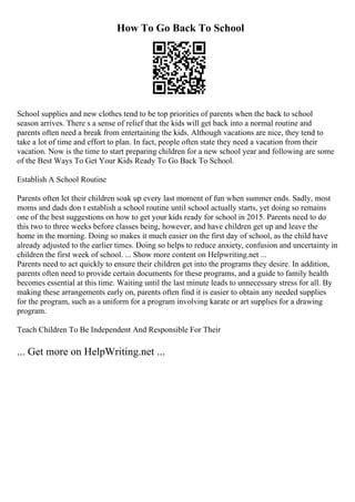 How To Go Back To School
School supplies and new clothes tend to be top priorities of parents when the back to school
season arrives. There s a sense of relief that the kids will get back into a normal routine and
parents often need a break from entertaining the kids. Although vacations are nice, they tend to
take a lot of time and effort to plan. In fact, people often state they need a vacation from their
vacation. Now is the time to start preparing children for a new school year and following are some
of the Best Ways To Get Your Kids Ready To Go Back To School.
Establish A School Routine
Parents often let their children soak up every last moment of fun when summer ends. Sadly, most
moms and dads don t establish a school routine until school actually starts, yet doing so remains
one of the best suggestions on how to get your kids ready for school in 2015. Parents need to do
this two to three weeks before classes being, however, and have children get up and leave the
home in the morning. Doing so makes it much easier on the first day of school, as the child have
already adjusted to the earlier times. Doing so helps to reduce anxiety, confusion and uncertainty in
children the first week of school. ... Show more content on Helpwriting.net ...
Parents need to act quickly to ensure their children get into the programs they desire. In addition,
parents often need to provide certain documents for these programs, and a guide to family health
becomes essential at this time. Waiting until the last minute leads to unnecessary stress for all. By
making these arrangements early on, parents often find it is easier to obtain any needed supplies
for the program, such as a uniform for a program involving karate or art supplies for a drawing
program.
Teach Children To Be Independent And Responsible For Their
... Get more on HelpWriting.net ...
 