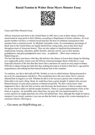 Racial Tension in Walter Dean Myers Monster Essay
Cause and Effect Monster Essay
African American men born in the United States in 2001 have a one in three chance of being
incarcerated at some point in their lifetime, according to Department of Justice statistics. An even
greater number will have a criminal record and face the host of collateral consequences that
emanate from a criminal record. As Michelle Alexander wrote, An extraordinary percentage of
black men in the United States are legally barred from voting today, just as they have been
throughout most of American history. They are also subject to legalized discrimination in
employment, housing, education, public benefits, and jury service, just as their parents,
grandparents, and great grandparents once were. , as gathered ... Show more content on
Helpwriting.net ...
The fact that these men know what they did and have the chance to lessen their charge by blaming
on a supposedly guilty sixteen year old African Americanteenager doesn t help Steve s case.
Especially because of the fact that they know Steve and know he can be an easy target to blame.
With this evidence being provided this does nothing but lead us to believe that Steve s age and his
acquaintances did nothing but hurt himself and put him in this situation.
To continue, say Steve did really kill Mr. Nesbitt, or was so called lookout. Being pressured to
do so by his acquaintances and did so. This would then prove the next chain. Steve s choices
affected him in negative as well. Whether he did it or he was just a person who would seem
believable to do such a thing. Heck, he could have been a great straight A student who was just
blamed because of some peers jealousy or hatred toward him. We don t surely know what
happened to Steve. But one that we know and obviously the book knows is that no matter what
we do our choices affect us and the people around us. There is a good representation of this in the
book as it quotes.. An incredible story about how one guys life was turned around by a few
events and how he might spend the rest of his life behind bars. Now although this might be hard to
interpret if you closely examine it you can see that the book is saying a few events meaning his or
someones choices. Showing us
... Get more on HelpWriting.net ...
 