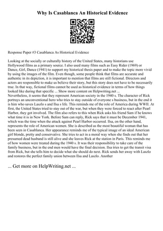Why Is Casablanca An Historical Evidence
Response Paper #3 Casablanca As Historical Evidence
Looking at the socially or culturally history of the United States, many historians use
Hollywood films as a primary source. I also used many films such as Easy Rider (1969) or
Dance, Girl, Dance (1941) to support my historical thesis paper and to make the topic more vivid
by using the images of the film. Even though, some people think that films are accurate and
authentic in its depiction, it is important to mention that films are still fictional. Directors and
actors are responsible to make us believe their story, but this story does not have to be necessarily
true. In that way, fictional films cannot be used as historical evidence in terms of how things
looked like during that specific ... Show more content on Helpwriting.net ...
Nevertheless, it seems that they represent American society in the 1940 s. The character of Rick
portrays an unconventional hero who tries to stay outside of everyone s business, but in the end it
is him who saves Laszlo s and Ilsa s life. This reminds me of the role of America during WWII. At
first, the United States tried to stay out of the war, but when they were forced to react after Pearl
Harbor, they got involved. The film also refers to this when Rick asks his friend Sam if he knows
what time it is in New York. Before Sam can reply, Rick says that it must be December 1941,
which was the time when the attack against Pearl Harbor occurred. Ilsa, on the other hand,
represents the role of American women. She is described as the most beautiful woman that has
been seen in Casablanca. Her appearance reminds me of the typical image of an ideal American
girl blonde, pretty and conservative. She tries to act in a moral way when she finds out that her
presumed dead husband is still alive and she leaves Rick at the station in Paris. This reminds me
of how women were treated during the 1940 s. It was their responsibility to take care of the
family business, but in the end men would have the final decision. Ilsa tries to get the transit visa
from Rick, but she tells him to decide what she should do next. Rick sends her away with Laszlo
and restores the perfect family union between Ilsa and Laszlo. Another
... Get more on HelpWriting.net ...
 