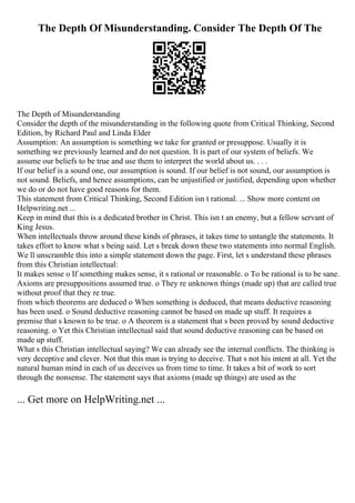 The Depth Of Misunderstanding. Consider The Depth Of The
The Depth of Misunderstanding
Consider the depth of the misunderstanding in the following quote from Critical Thinking, Second
Edition, by Richard Paul and Linda Elder
Assumption: An assumption is something we take for granted or presuppose. Usually it is
something we previously learned and do not question. It is part of our system of beliefs. We
assume our beliefs to be true and use them to interpret the world about us. . . .
If our belief is a sound one, our assumption is sound. If our belief is not sound, our assumption is
not sound. Beliefs, and hence assumptions, can be unjustified or justified, depending upon whether
we do or do not have good reasons for them.
This statement from Critical Thinking, Second Edition isn t rational. ... Show more content on
Helpwriting.net ...
Keep in mind that this is a dedicated brother in Christ. This isn t an enemy, but a fellow servant of
King Jesus.
When intellectuals throw around these kinds of phrases, it takes time to untangle the statements. It
takes effort to know what s being said. Let s break down these two statements into normal English.
We ll unscramble this into a simple statement down the page. First, let s understand these phrases
from this Christian intellectual:
It makes sense o If something makes sense, it s rational or reasonable. o To be rational is to be sane.
Axioms are presuppositions assumed true. o They re unknown things (made up) that are called true
without proof that they re true.
from which theorems are deduced o When something is deduced, that means deductive reasoning
has been used. o Sound deductive reasoning cannot be based on made up stuff. It requires a
premise that s known to be true. o A theorem is a statement that s been proved by sound deductive
reasoning. o Yet this Christian intellectual said that sound deductive reasoning can be based on
made up stuff.
What s this Christian intellectual saying? We can already see the internal conflicts. The thinking is
very deceptive and clever. Not that this man is trying to deceive. That s not his intent at all. Yet the
natural human mind in each of us deceives us from time to time. It takes a bit of work to sort
through the nonsense. The statement says that axioms (made up things) are used as the
... Get more on HelpWriting.net ...
 