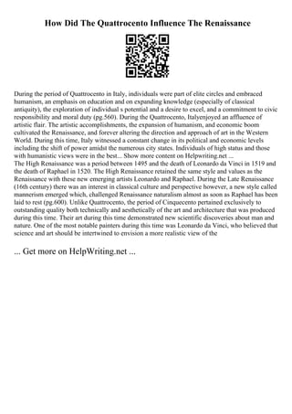 How Did The Quattrocento Influence The Renaissance
During the period of Quattrocento in Italy, individuals were part of elite circles and embraced
humanism, an emphasis on education and on expanding knowledge (especially of classical
antiquity), the exploration of individual s potential and a desire to excel, and a commitment to civic
responsibility and moral duty (pg.560). During the Quattrocento, Italyenjoyed an affluence of
artistic flair. The artistic accomplishments, the expansion of humanism, and economic boom
cultivated the Renaissance, and forever altering the direction and approach of art in the Western
World. During this time, Italy witnessed a constant change in its political and economic levels
including the shift of power amidst the numerous city states. Individuals of high status and those
with humanistic views were in the best... Show more content on Helpwriting.net ...
The High Renaissance was a period between 1495 and the death of Leonardo da Vinci in 1519 and
the death of Raphael in 1520. The High Renaissance retained the same style and values as the
Renaissance with these new emerging artists Leonardo and Raphael. During the Late Renaissance
(16th century) there was an interest in classical culture and perspective however, a new style called
mannerism emerged which, challenged Renaissance naturalism almost as soon as Raphael has been
laid to rest (pg.600). Unlike Quattrocento, the period of Cinquecento pertained exclusively to
outstanding quality both technically and aesthetically of the art and architecture that was produced
during this time. Their art during this time demonstrated new scientific discoveries about man and
nature. One of the most notable painters during this time was Leonardo da Vinci, who believed that
science and art should be intertwined to envision a more realistic view of the
... Get more on HelpWriting.net ...
 