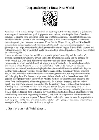 Utopian Society In Brave New World
Numerous societies may attempt to construct an ideal utopia, but very few are able to get close to
achieving such an unattainable goal. A populace must strive to practice principles of excellent
standards in order to come out on top in the face of other civilizations. Taking that into account,
Anarres society in Ursula LeGuin s The Dispossessed is more utopian compared to the novels
contrasting society of Urras and the modern World Sate in Aldous Huxley s Brave New World
because it maximizes freedom and minimizes selfishness. Because maximizing freedom opens
gateways to self improvement and societal growth while minimizing selfishness limits disputes and
further immorality, they are essential ideals for an excellent utopia to practice.... Show more content
on Helpwriting.net ...
In Anarres, citizens believe that a child free from the guilt of ownership and the burden of
economic competition will grow up with the will to do what needs doing and the capacity for
joy in doing it (Le Guin 247). Selfishness can often cloud one s best intentions, so the
communistic approach to abolish such a trait plays a significant role in the satisfied and helpful
personalities of the Anarresti. Because the Anarresti do not have to worry about material
possessions and instead practice the single principle of mutual aid between individuals, they can
use their time and energy towards helping others. Every one has the capacity to help someone
else, so the Anarresti do not have to worry about helping themselves, for they know that others
will be helping them. Furthermore, oppression of those who have less than others is out of the
question since property is not a concept on Anarres. Without the discrimination and greed that
sprout from the inheritance of material possessions, the Anarresti are ready and able to live
equally and peacefully amongst one another. On the contrary, there is nothing [that the citizens
of Urras] can do that profit does not enter into, and fear of loss, and a wish for power (346).
Shevek s pleasant stay in Urras takes a turn once he realizes that the only reason the government
of A Io has been feeding [him] is because they want to use his findings to gain advantage over the
Hainish along with other neighboring countries (232). Such selfish priorities of Urrasti officials
are what spark a proxy war between A Io and Thu in Benbili. On Urras, the need for superiority is
can be exploited to the point of war and violence between two groups. The amount of selfishness
among the officials and citizens of Urras is enough to
... Get more on HelpWriting.net ...
 