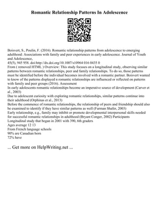 Romantic Relationship Patterns In Adolescence
Boisvert, S., Poulin, F. (2016). Romantic relationship patterns from adolescence to emerging
adulthood: Associations with family and peer experiences in early adolescence. Journal of Youth
and Adolescence,
45(5), 945 958. doi:http://dx.doi.org/10.1007/s10964 016 0435 0
From ( removed HTML ) Overview: This study focuses on a longitudinal study, observing similar
patterns between romantic relationships, peer and family relationships. To do so, those patterns
must be identified before the individual becomes involved with a romantic partner. Boisvert wanted
to know of the patterns displayed n romantic relationships are influenced or reflected on patterns
with family and peer groups (2016). Assessment
In early adolescents romantic relationships become an imperative source of development (Carver et
al., 2003)
Due to adolescent curiosity with exploring romantic relationships, similar patterns continue into
their adulthood (Orphinas et al., 2013)
Before the commence of romantic relationships, the relationship of peers and friendship should also
be examined to identify if they have similar patterns as well (Furman Shafer, 2003)
Early relationship, e.g., family may inhibit or promote developmental interpersonal skills needed
for successful romantic relationships in adulthood (Bryant Conger, 2002) Participants
Longitudinal study that began in 2001 with 390, 6th graders
Ages average 12 13
From French language schools
90% are Canadian born
72% have
... Get more on HelpWriting.net ...
 