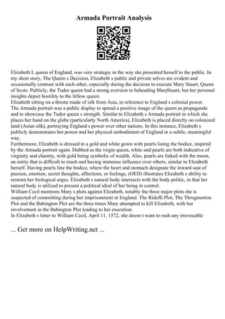 Armada Portrait Analysis
Elizabeth I, queen of England, was very strategic in the way she presented herself to the public. In
my short story, The Queen s Decision, Elizabeth s public and private selves are evident and
occasionally contrast with each other, especially during the decision to execute Mary Stuart, Queen
of Scots. Publicly, the Tudor queen had a strong aversion to beheading MaryStuart, but her personal
insights depict hostility to the fellow queen.
Elizabeth sitting on a throne made of silk from Asia, in reference to England s colonial power.
The Armada portrait was a public display to spread a positive image of the queen as propaganda
and to showcase the Tudor queen s strength. Similar to Elizabeth s Armada portrait in which she
places her hand on the globe (particularly North America), Elizabeth is placed directly on colonized
land (Asian silk), portraying England s power over other nations. In this instance, Elizabeth s
publicly demonstrates her power and her physical embodiment of England in a subtle, meaningful
way.
Furthermore, Elizabeth is dressed in a gold and white gown with pearls lining the bodice, inspired
by the Armada portrait again. Dubbed as the virgin queen, white and pearls are both indicative of
virginity and chastity, with gold being symbolic of wealth. Also, pearls are linked with the moon,
an entity that is difficult to reach and having immense influence over others, similar to Elizabeth
herself. Having pearls line the bodice, where the heart and stomach designate the inward seat of
passion, emotion, secret thoughts, affections, or feelings, (OED) illustrates Elizabeth s ability to
restrain her biological urges. Elizabeth s natural body intersects with the body politic, in that her
natural body is utilized to present a political ideal of her being in control.
William Cecil mentions Mary s plots against Elizabeth, notably the three major plots she is
suspected of committing during her imprisonment in England. The Ridofli Plot, The Throgmorton
Plot and the Babington Plot are the three times Mary attempted to kill Elizabeth, with her
involvement in the Babington Plot leading to her execution.
In Elizabeth s letter to William Cecil, April 11, 1572, she doesn t want to rush any irrevocable
... Get more on HelpWriting.net ...
 