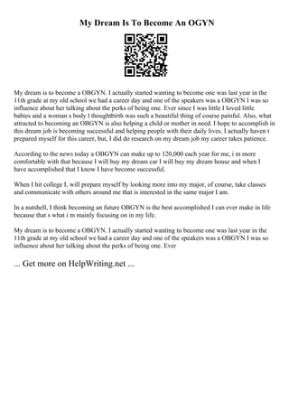 My Dream Is To Become An OGYN
My dream is to become a OBGYN. I actually started wanting to become one was last year in the
11th grade at my old school we had a career day and one of the speakers was a OBGYN I was so
influence about her talking about the perks of being one. Ever since I was little I loved little
babies and a woman s body l thoughtbirth was such a beautiful thing of course painful. Also, what
attracted to becoming an OBGYN is also helping a child or mother in need. I hope to accomplish in
this dream job is becoming successful and helping people with their daily lives. I actually haven t
prepared myself for this career, but, I did do research on my dream job my career takes patience.
According to the news today a OBGYN can make up to 120,000 each year for me, i m more
comfortable with that because I will buy my dream car I will buy my dream house and when I
have accomplished that I know I have become successful.
When I hit college I, will prepare myself by looking more into my major, of course, take classes
and communicate with others around me that is interested in the same major I am.
In a nutshell, I think becoming an future OBGYN is the best accomplished I can ever make in life
because that s what i m mainly focusing on in my life.
My dream is to become a OBGYN. I actually started wanting to become one was last year in the
11th grade at my old school we had a career day and one of the speakers was a OBGYN I was so
influence about her talking about the perks of being one. Ever
... Get more on HelpWriting.net ...
 