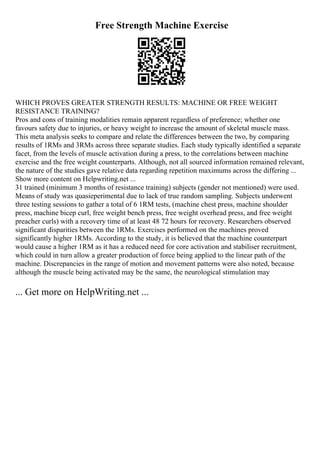 Free Strength Machine Exercise
WHICH PROVES GREATER STRENGTH RESULTS: MACHINE OR FREE WEIGHT
RESISTANCE TRAINING?
Pros and cons of training modalities remain apparent regardless of preference; whether one
favours safety due to injuries, or heavy weight to increase the amount of skeletal muscle mass.
This meta analysis seeks to compare and relate the differences between the two, by comparing
results of 1RMs and 3RMs across three separate studies. Each study typically identified a separate
facet, from the levels of muscle activation during a press, to the correlations between machine
exercise and the free weight counterparts. Although, not all sourced information remained relevant,
the nature of the studies gave relative data regarding repetition maximums across the differing ...
Show more content on Helpwriting.net ...
31 trained (minimum 3 months of resistance training) subjects (gender not mentioned) were used.
Means of study was quasieperimental due to lack of true random sampling. Subjects underwent
three testing sessions to gather a total of 6 1RM tests, (machine chest press, machine shoulder
press, machine bicep curl, free weight bench press, free weight overhead press, and free weight
preacher curls) with a recovery time of at least 48 72 hours for recovery. Researchers observed
significant disparities between the 1RMs. Exercises performed on the machines proved
significantly higher 1RMs. According to the study, it is believed that the machine counterpart
would cause a higher 1RM as it has a reduced need for core activation and stabiliser recruitment,
which could in turn allow a greater production of force being applied to the linear path of the
machine. Discrepancies in the range of motion and movement patterns were also noted, because
although the muscle being activated may be the same, the neurological stimulation may
... Get more on HelpWriting.net ...
 