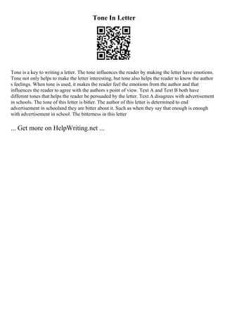 Tone In Letter
Tone is a key to writing a letter. The tone influences the reader by making the letter have emotions.
Tone not only helps to make the letter interesting, but tone also helps the reader to know the author
s feelings. When tone is used, it makes the reader feel the emotions from the author and that
influences the reader to agree with the authors s point of view. Text A and Text B both have
different tones that helps the reader be persuaded by the letter. Text A disagrees with advertisement
in schools. The tone of this letter is bitter. The author of this letter is determined to end
advertisement in schooland they are bitter about it. Such as when they say that enough is enough
with advertisement in school. The bitterness in this letter
... Get more on HelpWriting.net ...
 