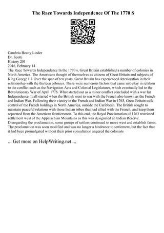 The Race Towards Independence Of The 1770 S
Cambria Beatty Linder
Dr. Scotti
History 201
2016. February 14
The Race Towards Independence In the 1770 s, Great Britain established a number of colonies in
North America. The Americans thought of themselves as citizens of Great Britain and subjects of
King George III. Over the span of ten years, Great Britain has experienced deterioration in their
relationship with the thirteen colonies. There were numerous factors that came into play in relation
to the conflict such as the Navigation Acts and Colonial Legislatures, which eventually led to the
Revolutionary War of April 1776. What started out as a minor conflict concluded with a war for
Independence. It all started when the British went to war with the French also known as the French
and Indian War. Following their victory in the French and Indian War in 1763, Great Britain took
control of the French holdings in North America, outside the Caribbean. The British sought to
maintain peaceful relations with those Indian tribes that had allied with the French, and keep them
separated from the American frontiersmen. To this end, the Royal Proclamation of 1763 restricted
settlement west of the Appalachian Mountains as this was designated an Indian Reserve.
Disregarding the proclamation, some groups of settlers continued to move west and establish farms.
The proclamation was soon modified and was no longer a hindrance to settlement, but the fact that
it had been promulgated without their prior consultation angered the colonists
... Get more on HelpWriting.net ...
 