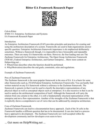 Ritter EA Framwork Research Paper
Calvin Ritter
IFSM 311: Enterprise Architecture and Systems
EA Framework Research Paper
Introduction
An Enterprise Architecture Framework (EAF) provides principles and practices for creating and
using the architecture description of a system. Frameworks are used to help organizations answer
specific question. Enterprise Architecture framework importance is de emphasized deliberately
sometimes. Without a framework though, it is impossible to have foreseeable and repeatable
outcomes. There are many EA frameworks out there. However, the four leading ones are The
Zachman Framework for Enterprise Architecture, The Open Group Architecture Framework
(TOFAF), Federal Enterprise Architecture, and Gartner Enterprise... Show more content on
Helpwriting.net ...
5. When(Time) describes when the function should be performed.
6. Why(Motivation) describes the end goals, constraints, rules and regulations.
Example of Zachman Framework:
Pros of Zachman Framework
The Zachman framework is the most popular framework in the area of EA. It is a basis for some
other frameworks such as, FEAF(Federal Enterprise Architecture Framework). You can hardly find
written material on any EA framework without a reference to the Zachman framework. The
framework is generic in that it can be used to classify the descriptive representations of any
physical object as well as conceptual objects such as enterprises. It is also recursive in that it can be
used to analyze the architectural composition of itself. Although the framework will carry the
relation from one column to the other, it is still a fundamentally structural representation of the
enterprise and not a flow representation. Another of the strengths of the Zachman Framework is that
it explicitly shows a comprehensive set of views that can be addressed by enterprise architecture.
Cons of Zachman Framework
Zachman Framework can lead to a documentation heavy approach. .Each of the 36 cells in the
Framework handles a different question that has to be documented. It can also lead to a process
heavy approach to development . The Zachman Framework isn t well accepted within the
development community and few developers even seem to have
... Get more on HelpWriting.net ...
 