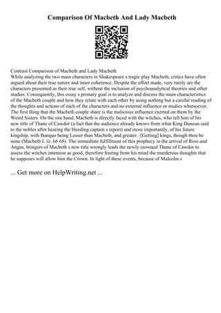 Comparison Of Macbeth And Lady Macbeth
Contrast Comparison of Macbeth and Lady Macbeth
While analyzing the two main characters in Shakespeare s tragic play Macbeth, critics have often
argued about their true nature and inner coherence. Despite the effort made, very rarely are the
characters presented as their true self, without the inclusion of psychoanalytical theories and other
studies. Consequently, this essay s primary goal is to analyze and discuss the main characteristics
of the Macbeth couple and how they relate with each other by using nothing but a careful reading of
the thoughts and actions of each of the characters and no external influence or studies whatsoever.
The first thing that the Macbeth couple share is the malicious influence exerted on them by the
Weird Sisters. On the one hand, Macbeth is directly faced with the witches, who tell him of his
new title of Thane of Cawdor (a fact that the audience already knows from what King Duncan said
to the nobles after hearing the bleeding captain s report) and more importantly, of his future
kingship, with Banquo being Lesser than Macbeth, and greater. /[Getting] kings, though thou be
none (Macbeth I. iii. 66 68). The immediate fulfillment of this prophecy in the arrival of Ross and
Angus, bringers of Macbeth s new title wrongly leads the newly crowned Thane of Cawdor to
assess the witches intention as good, therefore freeing from his mind the murderous thoughts that
he supposes will allow him the Crown. In light of these events, because of Malcolm s
... Get more on HelpWriting.net ...
 