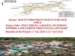 Theme:  OUR ENVIRONMENT OUR FUTURE OUR VOICE Project Title: “POLYTHENE- A BAGFUL OF POISON: TOWRDS A POLYTHENE FREE PATIALA (PUNJAB)”  Duration of the Project:  1 st  May 2009 to 31 st  April 2010  