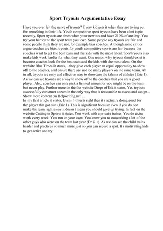 Sport Tryouts Argumentative Essay
Have you ever felt the nerve of tryouts? Every kid gets it when they are trying out
for something in their life. Youth competitive sport tryouts have been a hot topic
recently. Sport tryouts are times when your nervous and have 210% of anxiety. You
try your hardest to the sport team you love. Some people say tryouts are fair and
some people think they are not, for example bias coaches. Although some critics
argue coaches are bias, tryouts for youth competitive sports are fair because the
coaches want to get the best team and the kids with the most talent. Sporttryouts also
make kids work harder for what they want. One reason why tryouts should exist is
because coaches look for the best team and the kids with the most talent. On the
website Blue Times it states, ...they give each player an equal opportunity to show
off to the coaches, and ensure there are not too many players on the same team. All
in all, tryouts are easy and effective way to showcase the talents of athletes (Eric 1).
As we can see tryouts are a way to show off to the coaches that you are a good
player. Also, coaches can only pick a limited amount or you might be on the team
but never play. Further more on the the website Drops of Ink it states, Yet, tryouts
successfully construct a team in the only way that is reasonable to assess and assign...
Show more content on Helpwriting.net ...
In my first article it states, Even if it hurts right then it s actually doing good for
the player that got cut. (Eric 1). This is significant because even if you do not
make the team right away it doesn t mean you should give up trying. In fact on the
website Cutting in Sports it states, You work with a private trainer. You do extra
work every week. You run on your own. You know you re outworking a lot of the
other guys who were on the team last year (Dr.G 1). As we can see the childtrains
harder and practices so much more just so you can secure a spot. It s motivating kids
to get active and try
 