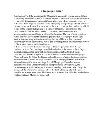 Macgregor Essay
Introduction The following report for Macgregor Meats is to be used to assist them
in choosing whether to export to countries outside of Australia. The countries that are
reviewed in this report are India and China. Macgregor Meats wishes to export to
India and China, requires research before attempting an exporting deal with either of
the two countries. Research is not done on the other countries then products could fail
to sell on the foreign markets due to a number of factors. These include: The
countries beliefs/views on the product If items are prohibited or not The
communication barriers if they speak another language The size of the population
Public holidays Exchange rate Personal presentation If Macgregor meats went
straight into exporting without researching they would have a slim chance of
succeeding without research they would gain a bad reputation and indefinitely worsen
... Show more content on Helpwriting.net ...
Indians views towards business meetings and their requirement to exchange
business cards on first meetings, but will show leniency for late arrivals as they
themselves may do the same with meetings and punctuality. Overall India s
punctuality will make a big impact on the business relations between Macgregor
Meats and India. In China, the biggest cultural impacts affecting business relations
are the amount of public holidays they have, again Macgregor Meats punctuality
with addressing others and meetings. Overall Macgregor Meats has again a
punctuality issue as Chinese businesses take punctuality very seriously, if a
company representative is late for a business meeting it will drastically change the
opinion of the Chinese business and affect the deal. Chinese prefer to be early if
possible but always be on time. This is the main problem that will affect the business
relations between Macgregor meats and
 
