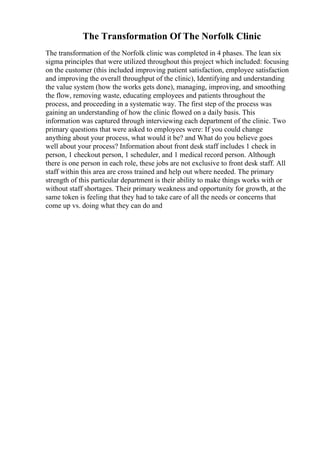 The Transformation Of The Norfolk Clinic
The transformation of the Norfolk clinic was completed in 4 phases. The lean six
sigma principles that were utilized throughout this project which included: focusing
on the customer (this included improving patient satisfaction, employee satisfaction
and improving the overall throughput of the clinic), Identifying and understanding
the value system (how the works gets done), managing, improving, and smoothing
the flow, removing waste, educating employees and patients throughout the
process, and proceeding in a systematic way. The first step of the process was
gaining an understanding of how the clinic flowed on a daily basis. This
information was captured through interviewing each department of the clinic. Two
primary questions that were asked to employees were: If you could change
anything about your process, what would it be? and What do you believe goes
well about your process? Information about front desk staff includes 1 check in
person, 1 checkout person, 1 scheduler, and 1 medical record person. Although
there is one person in each role, these jobs are not exclusive to front desk staff. All
staff within this area are cross trained and help out where needed. The primary
strength of this particular department is their ability to make things works with or
without staff shortages. Their primary weakness and opportunity for growth, at the
same token is feeling that they had to take care of all the needs or concerns that
come up vs. doing what they can do and
 
