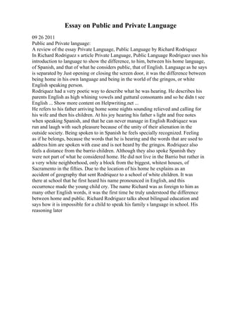 Essay on Public and Private Language
09 26 2011
Public and Private language:
A review of the essay Private Language, Public Language by Richard Rodriquez
In Richard Rodriguez s article Private Language, Public Language Rodriguez uses his
introduction to language to show the difference, to him, between his home language,
of Spanish, and that of what he considers public, that of English. Language as he says
is separated by Just opening or closing the screen door, it was the difference between
being home in his own language and being in the world of the gringos, or white
English speaking person.
Rodriquez had a very poetic way to describe what he was hearing. He describes his
parents English as high whining vowels and guttural consonants and so he didn t see
English ... Show more content on Helpwriting.net ...
He refers to his father arriving home some nights sounding relieved and calling for
his wife and then his children. At his joy hearing his father s light and free notes
when speaking Spanish, and that he can never manage in English Rodriquez was
run and laugh with such pleasure because of the unity of their alienation in the
outside society. Being spoken to in Spanish he feels specially recognized. Feeling
as if he belongs, because the words that he is hearing and the words that are used to
address him are spoken with ease and is not heard by the gringos. Rodriquez also
feels a distance from the barrio children. Although they also spoke Spanish they
were not part of what he considered home. He did not live in the Barrio but rather in
a very white neighborhood, only a block from the biggest, whitest houses, of
Sacramento in the fifties. Due to the location of his home he explains as an
accident of geography that sent Rodriquez to a school of white children. It was
there at school that he first heard his name pronounced in English, and this
occurrence made the young child cry. The name Richard was as foreign to him as
many other English words, it was the first time he truly understood the difference
between home and public. Richard Rodriguez talks about bilingual education and
says how it is impossible for a child to speak his family s language in school. His
reasoning later
 
