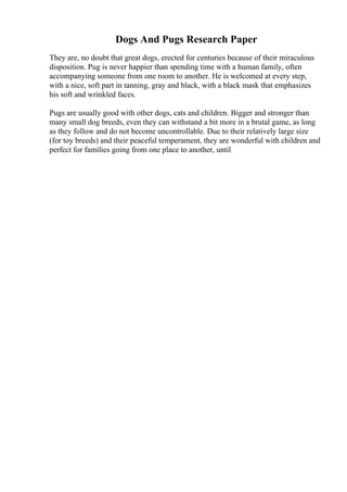 Dogs And Pugs Research Paper
They are, no doubt that great dogs, erected for centuries because of their miraculous
disposition. Pug is never happier than spending time with a human family, often
accompanying someone from one room to another. He is welcomed at every step,
with a nice, soft part in tanning, gray and black, with a black mask that emphasizes
his soft and wrinkled faces.
Pugs are usually good with other dogs, cats and children. Bigger and stronger than
many small dog breeds, even they can withstand a bit more in a brutal game, as long
as they follow and do not become uncontrollable. Due to their relatively large size
(for toy breeds) and their peaceful temperament, they are wonderful with children and
perfect for families going from one place to another, until
 