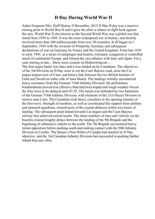 D Day During World War II
Aiden Ferguson Mrs. Huff History 9 December, 2015 D Day D day was a massive
turning point in World War II and it gave the allies a chance to fight back against
the axis. World War II also known as the Second World War was a global war that
lasted from 1939 to 1945. It was the most widespread war in history, and directly
involved more than 100 million people from over 30 countries. It all began on 1
September, 1939 with the invasion of Poland by Germany and subsequent
declarations of war on Germany by France and the United Kingdom. From late 1939
to early 1941, in a series of campaigns and treaties, Germany conquered or controlled
much of continental Europe, and formed the axis alliance with Italy and Japan. For a
year starting in late... Show more content on Helpwriting.net ...
The first major battle was Juno and it was landed on by Canadians. The objectives
of the 3rd Division on D Day were to cut the Caen Bayeux road, seize the Car
piquet airport west of Caen, and form a link between the two British beaches of
Gold and Sword on either side of Juno Beach. The landings initially encountered
heavy resistance from the German 716th Infantry Division; the preliminary
bombardment proved less effective than had been hoped and rough weather forced
the first wave to be delayed until 07:35. The beach was defended by two battalions
of the German 716th Infantry Division, with elements of the 21st Panzer Division in
reserve near Caen. The Canadians took heavy casualties in the opening minutes of
the first wave. Strength of numbers, as well as coordinated fire support from artillery
and armored squadrons, cleared most of the coastal defenses within two hours of
landing. The subsequent push inland towards Car piquet and the Caen Bayeux
railway line achieved mixed results. The sheer numbers of men and vehicles on the
beaches created lengthy delays between the landing of the 9th Brigade and the
beginning of substantive attacks to the south. The 7th Brigade encountered heavy
initial opposition before pushing south and making contact with the 50th Infantry
Division at Creully. The Queen s Own Rifles of Canada had reached its D Day
objective, and the 3rd Canadian Infantry Division had succeeded in pushing farther
inland than any other
 