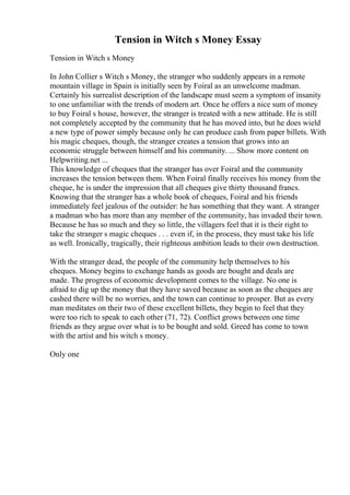 Tension in Witch s Money Essay
Tension in Witch s Money
In John Collier s Witch s Money, the stranger who suddenly appears in a remote
mountain village in Spain is initially seen by Foiral as an unwelcome madman.
Certainly his surrealist description of the landscape must seem a symptom of insanity
to one unfamiliar with the trends of modern art. Once he offers a nice sum of money
to buy Foiral s house, however, the stranger is treated with a new attitude. He is still
not completely accepted by the community that he has moved into, but he does wield
a new type of power simply because only he can produce cash from paper billets. With
his magic cheques, though, the stranger creates a tension that grows into an
economic struggle between himself and his community. ... Show more content on
Helpwriting.net ...
This knowledge of cheques that the stranger has over Foiral and the community
increases the tension between them. When Foiral finally receives his money from the
cheque, he is under the impression that all cheques give thirty thousand francs.
Knowing that the stranger has a whole book of cheques, Foiral and his friends
immediately feel jealous of the outsider: he has something that they want. A stranger
a madman who has more than any member of the community, has invaded their town.
Because he has so much and they so little, the villagers feel that it is their right to
take the stranger s magic cheques . . . even if, in the process, they must take his life
as well. Ironically, tragically, their righteous ambition leads to their own destruction.
With the stranger dead, the people of the community help themselves to his
cheques. Money begins to exchange hands as goods are bought and deals are
made. The progress of economic development comes to the village. No one is
afraid to dig up the money that they have saved because as soon as the cheques are
cashed there will be no worries, and the town can continue to prosper. But as every
man meditates on their two of these excellent billets, they begin to feel that they
were too rich to speak to each other (71, 72). Conflict grows between one time
friends as they argue over what is to be bought and sold. Greed has come to town
with the artist and his witch s money.
Only one
 