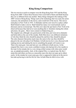 King Kong Comparison
The two movies to pick to compare were the King Kong from 1933 and the King
Kong from 2005. I chose these because I have seen both of them and think because
they are so different from one another. Many things changed in the making of the
2005 version of King Kong. Things such as the technology that was used, the actors
/actresses, the animations in the movie, and overall feel of the movie. This movie
took place in New York in 1933. A film
maker and his crew travel to a place called
Skull Island to make a movie. Skull Island has many over sized animals such as
dinosaurs and an oversized ape. The film crew takes the ape back to New York to be
observed because they had never seen anything like it. Somehow during this whole
adventure, the giant... Show more content on Helpwriting.net ...
The original cast, although very good actors at the time, just were not as dramatic
and believable as the cast of the remake. Both films have very different imitations
of who they think the roles should be played by and how they should be played.
The only character that pretty much stays the same in the way they should be
played is the one who plays Carl Denham. In both movies he is very obsessed with
making movies and making the movie something the people will wants to see.
That is his main goal. Ann and Jack are very different in both movies. In the
original film Ann is very sweet, confident woman who had just hit a few numbs in
the road. In the remake she is a very strong willed woman with what some would
say, an uptight personality. Jack, in the original film, is a typical man. By this I
mean him and others see him as a masculine man who does not open up to others
easily. In the remake he is just some guy who is supposed to help out in the movie
but ends up having to risk his life for Ann. In both films he falls in love with
 