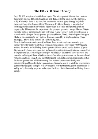 The Ethics Of Gene Therapy
Over 70,000 people worldwide have cystic fibrosis, a genetic disease that causes a
buildup in mucus, difficulty breathing, and damage to the lungs (Cystic Fibrosis,
n.d.). Currently, there is no cure, but treatments such as gene therapy may help
those who have the disease (Gene Therapy, n.d.). Gene therapy is a method of
treating genetic diseases in which a vector such as a virus delivers the genes to
target cells. This causes the expression of a person s genes to change (Hanna, 2006).
Somatic cells or germline cells can be treated (GeneTherapy, n.d.). Gene transfer to
somatic cells changes the recipient s genome (Hanna, 2006). Somatic gene therapyis
likely to be a successful way to treat diseases caused by a single mutation (Gene
Therapy,... Show more content on Helpwriting.net ...
Geneticists learn from them which allows them to make advancements in gene
therapy to better the lives of those with genetic diseases. More than 70,000 people
around the world are suffering from a genetic disease called cystic fibrosis (Cystic
Fibrosis, n.d.). Many more are also suffering from other incurable diseases caused by
a single mutation. Somatic gene therapy, while risky, could treat these diseases and
ease the suffering of those who have them. Germline gene therapy, on the other hand,
remains an ethical issue. Some say that it could eliminate genetic diseases altogether
for future generations while others say that it could cause more deadly and
catastrophic problems for future generations. Nevertheless, it is vital for geneticists to
continue to test gene therapy. It is a wonderful way for them to gather information to
safely and effectively improve and extend the lives of the thousands suffering from a
genetic
 