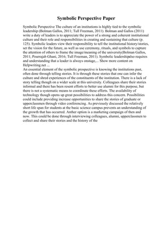 Symbolic Perspective Paper
Symbolic Perspective The culture of an institutions is highly tied to the symbolic
leadership (Bolman Gallos, 2011; Tull Freeman, 2011). Bolman and Gallos (2011)
write a duty of leaders is to appreciate the power of a strong and coherent institutional
culture and their role and responsibilities in creating and sustaining that culture (p.
125). Symbolic leaders view their responsibility to tell the institutional history/stories,
set the vision for the future, as well as use ceremony, rituals, and symbols to capture
the attention of others to frame the image/meaning of the university(Bolman Gallos,
2011; Pourrajab Ghani, 2016; Tull Freeman, 2011). Symbolic leadershipalso requires
and understanding that a leader is always onstage,... Show more content on
Helpwriting.net ...
An essential element of the symbolic prospective is knowing the institutions past,
often done through telling stories. It is through these stories that one can infer the
culture and shred experiences of the constituents of the institution. There is a lack of
story telling though on a wider scale at this university. Colleagues share their stories
informal and there has been resent efforts to better use alumni for this purpose, but
there is not a systematic means to coordinate these efforts. The availability of
technology though opens up great possibilities to address this concern. Possibilities
could include providing increase opportunities to share the stories of graduate or
upperclassmen through video conferencing. As previously discussed the relatively
short life span for students at the basic science campus prevents an understanding of
the growth that has occurred. Anther option is a marketing campaign of then and
now. This could be done through interviewing colleagues, alumni, upperclassmen to
collect and share their stories and the history of the
 
