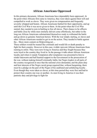 African Americans Oppressed
In this primary document, African Americans have dependably been oppressed. At
the point when Africans first came to America, they were taken against their will and
compelled to work as slaves. They were given no compensation and frequently
severely whipped and beaten. African Americans battled for their opportunity, and up
until the Civil War it was never given to them. At the point when the Civil War
started, they needed to join in battling to free all slaves. Their chance to be officers
and battle close by white men similarly did not come effortlessly, but rather in the
long run African Americans substantiated themselves ready to withstand the battle
and go down as genuine American heroes. With the war simply starting, ex slaves and
other African Americans needed to get in on the action. They needed to battle against
the... Show more content on Helpwriting.net ...
These soldiers would be treated like criminals and would life or death penalty to
fight for their country. However in this case, it didn t prevent African Americans from
running to enlist. They were now living in America and they fought because they
were loyal to the country they lived in. In the passage it talks about African American
loyalty and where it stands Temptation after temptation was presented to him to
render lukewarm and half hearted support to the Government in the prosecution of
the war, without making himself criminally liable, but Negro leaders in all parts of
the country recognized at once that the national crisis demanded, and the plain duty
and best interests of the Negro racial group required that, without bargaining, there
must be a pledge on the part of the Negro of his undiluted and unfaltering loyalty .
Even though they were taken as slaves, at this time period they were free and had to
protect their country one way or another. As men living in America it was their
patriotic duty and privilege to fight for
 