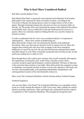 Why Is Karl Marx Considered Radical
Karl Marx and His Radical Views
Karl Marx[i] Karl Marx is among the most important and influential of all modern
philosophers who expressed his ideas on humans in nature. According to the
University of Dayton, the human person is part of a larger history of life on this
planet. Through technology humans have the power to have an immense effect on
that life. [ii] The people of his time found that the impact of the Industrial Revolution
would further man s success within this world and would ensure his success as a
species. Marx was extremely radical in finding that this was a positive impact on
humans in nature.
In order to understand why his views were considered radical, it is important to
understand his ... Show more content on Helpwriting.net ...
Marx believed the workers were not collecting the benefits of the Industrial
Revolution. Marx says that men are forced to work for natural survival. Marx also
suggests that working men only have time to engage in the basic animalistic
tendencies of a quest for survival. He says that man becomes alienated from nature
and other humans as well. Marx is basically saying that man lived day by day, by day
and he has nothing else to really live for.
Marx thought that as the workers grew stronger, they would eventually rebel against
the organization. In doing this, they would create a classless society where
everyone would be equal and all property would be abolished. The basis of Marxism
is the conviction that socialism is inevitable. Marx believed the free enterprise system,
or capitalism, was doomed and that socialism was the only option[iv]. Obviously, this
was not a favored philosophy with expanding industrialists, entrepreneurs, and
existing political systems of the mid nineteenth century [v].
Marx wrote The Communist Manifesto with the German radical, Fredriech Engels,
Fredriech Engels[vi]
who was also Marx s best friend. The Communist Manifesto was a pamphlet written
on the eve of the German Revolution in 1848. In his essay, Marx explains his radical
theories on politics and history. Marx and Engels also examined the positive aspects
of capitalism in The Communist Manifesto. They thought the bourgeoisie had
 