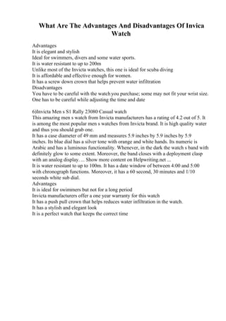What Are The Advantages And Disadvantages Of Invica
Watch
Advantages
It is elegant and stylish
Ideal for swimmers, divers and some water sports.
It is water resistant to up to 200m
Unlike most of the Invicta watches, this one is ideal for scuba diving
It is affordable and effective enough for women.
It has a screw down crown that helps prevent water infiltration
Disadvantages
You have to be careful with the watch you purchase; some may not fit your wrist size.
One has to be careful while adjusting the time and date
6)Invicta Men s S1 Rally 23080 Casual watch
This amazing men s watch from Invicta manufacturers has a rating of 4.2 out of 5. It
is among the most popular men s watches from Invicta brand. It is high quality water
and thus you should grab one.
It has a case diameter of 49 mm and measures 5.9 inches by 5.9 inches by 5.9
inches. Its blue dial has a silver tone with orange and white hands. Its numeric is
Arabic and has a luminous functionality. Whenever, in the dark the watch s band with
definitely glow to some extent. Moreover, the band closes with a deployment clasp
with an analog display. ... Show more content on Helpwriting.net ...
It is water resistant to up to 100m. It has a date window of between 4:00 and 5:00
with chronograph functions. Moreover, it has a 60 second, 30 minutes and 1/10
seconds white sub dial.
Advantages
It is ideal for swimmers but not for a long period
Invicta manufacturers offer a one year warranty for this watch
It has a push pull crown that helps reduces water infiltration in the watch.
It has a stylish and elegant look
It is a perfect watch that keeps the correct time
 