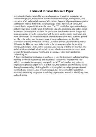 Technical Director Research Paper
In relation to theatre, Much like a general contractor or engineer supervises an
architectural project, the technical director oversees the design, management, and
execution of all technical elements of a live show. Because all production companies
and theaters operate differently, the exact scope of this person s job varies, but
essentially the responsibilities are the same. The TD establishes a production budget
and allocates funds to individual departments like sets, costuming, and audio; she or
he assesses the equipment needs of the production based on the artistic designs and
hires appropriate crew. In conjunction with the prop master, master electrician, and
other crew chiefs, the technical director coordinates the show build from the ground
up. She or he makes sure the audio array is hung and costumes are fitted in
accordance with the production schedule. A certain amount of administrative tasks
fall under the TD s purview, as he or she is the person responsible for securing
permits, adhering to OSHA safety standards, and liaising with the fire marshal. The
technical director is both a lead technician and a business administrator who must
account for payroll, expense reports, and inventory.... Show more content on
Helpwriting.net ...
A degree in theatrical production is useful, as is specific training in technical drafting,
painting, electrical engineering, and mechanics. Educational requirements vary
widely; one production company may prefer an MFA and another may put more
emphasis on practical experience. In either case, the technical director should have a
thorough understanding of all applicable safety regulations and proper operation of
shop tools and consoles. As a project manager, this person should be capable of
accurately estimating budget and scheduling requirements as well as identifying time
and cost saving
 