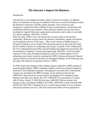 The Internet s Impact On Business
Introduction
The Internet is very popular nowadays, almost everyone are using it. In addition,
there is no limitation on the age or condition of the user to access the Internet. In fact,
the Internet is interactive, flexible, global, dynamic, rich in resources and
inexpensive compared to other methods of mass communication, socialization and
coordination between the customers. More and more internet services have been
developed to support both users requirements and actions, and to make it accessible
to a diverse audience. (BALINT, A 2014)
Since the early 1990s to now, the Internet has caused a storm in the business
community. When the society realize the Internet s potentiality, maybe, the internet
can be praised as the one of the most ... Show more content on Helpwriting.net ...
Except for leading to a new round of the advancing arms race, the event also made
the US rethink its policy for technology and science. (Lukasik, S 2011) Meanwhile,
the US in substantial increased the research funding and support for universities and
the education of students in science and engineering. (BALINT, A,2014) Another
response of US is that, President Eisenhower used over a billion dollars for US
technology and science research, including the ARPA (Advanced Research Projects
Agency) which was located in the then new Pentagon building. In the following year,
the seed of the Internet was planted. (Grech, V 2001)
In 1966, Taylor, the manager of the computer projects funded by ARPA, proposed
connecting the different ARPA computers together, which was named Cooperative
Network of Time Sharing Computers. The proposal was achieved in 1968 and the
contract was awarded to the BBN Company. In the initial test sites for this
ARPANET, four university research centers (including UCLA, Stanford, Santa
Barbara and Utah) were chosen. By 1971, ARPANET was increased to 15 nodes
with 23 hosts. (Grech, V 2001).By that time, ARPANET did not contact with
business realm. According to (Banks, MA 2007), ARPANET at that time had FOR
OFFICIAL USE ONLY stamped all over it, which means public was not welcome
and just government can use it. The first commercial online services appeared in
 