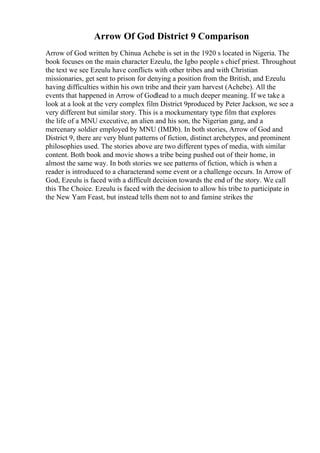Arrow Of God District 9 Comparison
Arrow of God written by Chinua Achebe is set in the 1920 s located in Nigeria. The
book focuses on the main character Ezeulu, the Igbo people s chief priest. Throughout
the text we see Ezeulu have conflicts with other tribes and with Christian
missionaries, get sent to prison for denying a position from the British, and Ezeulu
having difficulties within his own tribe and their yam harvest (Achebe). All the
events that happened in Arrow of Godlead to a much deeper meaning. If we take a
look at a look at the very complex film District 9produced by Peter Jackson, we see a
very different but similar story. This is a mockumentary type film that explores
the life of a MNU executive, an alien and his son, the Nigerian gang, and a
mercenary soldier employed by MNU (IMDb). In both stories, Arrow of God and
District 9, there are very blunt patterns of fiction, distinct archetypes, and prominent
philosophies used. The stories above are two different types of media, with similar
content. Both book and movie shows a tribe being pushed out of their home, in
almost the same way. In both stories we see patterns of fiction, which is when a
reader is introduced to a characterand some event or a challenge occurs. In Arrow of
God, Ezeulu is faced with a difficult decision towards the end of the story. We call
this The Choice. Ezeulu is faced with the decision to allow his tribe to participate in
the New Yam Feast, but instead tells them not to and famine strikes the
 