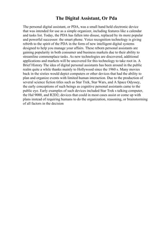 The Digital Assistant, Or Pda
The personal digital assistant, or PDA, was a small hand held electronic device
that was intended for use as a simple organizer, including features like a calendar
and tasks list. Today, the PDA has fallen into disuse, replaced by its more popular
and powerful successor: the smart phone. Voice recognition technology is giving
rebirth to the spirit of the PDA in the form of new intelligent digital systems
designed to help you manage your affairs. These reborn personal assistants are
gaining popularity in both consumer and business markets due to their ability to
streamline commonplace tasks. As new technologies are discovered, additional
applications and markets will be uncovered for this technology to take root in. A
Brief History The idea of digital personal assistants has been around in the public
realm quite a while thanks mainly to Hollywood since the 1960 s. Many movies
back in the sixties would depict computers or other devices that had the ability to
plan and organize events with limited human interaction. Due to the production of
several science fiction titles such as Star Trek, Star Wars, and A Space Odyssey,
the early conceptions of such beings as cognitive personal assistants came to the
public eye. Early examples of such devices included Star Trek s talking computer,
the Hal 9000, and R2D2; devices that could in most cases assist or come up with
plans instead of requiring humans to do the organization, reasoning, or brainstorming
of all factors in the decision
 