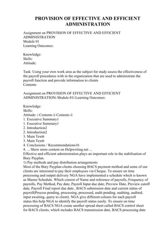 PROVISION OF EFFECTIVE AND EFFICIENT
ADMINISTRATION
Assignment on PROVISION OF EFFECTIVE AND EFFICIENT
ADMINISTRATION
Module 01
Learning Outcomes:
Knowledge:
Skills:
Attitude:
Task: Using your own work area as the subject for study assess the effectiveness of
the payroll procedures with in the organization that are used to administrate the
payroll function and provide information to clients
Contents
Assignment on PROVISION OF EFFECTIVE AND EFFICIENT
ADMINISTRATIONi Module 01i Learning Outcomes:
Knowledge:
Skills:
Attitude: i Contents ii Contents ii
1. Executive Summary1
1. Executive Summary1
2. Introduction2
2. Introduction2
3. Main Text6
3. Main Text6
4. Conclusions / Recommendations16
4. ... Show more content on Helpwriting.net ...
Effective and efficient administration plays an important role in the stabilisation of
Bury Payplan.
1) Pay methods and pay distribution arrangements
Most of the Bury Payplan clients choosing BACS payment method and some of our
clients are interested to pay their employees via Cheque. To ensure on time
processing and output delivery NGA have implemented a schedule which is known
as Master Schedule. Which consist of Name and reference of payrolls, Frequency of
payrolls, Pay Method, Pay date, Payroll Input due date, Preview Date, Preview cutoff
date, Payroll Final report due date , BACS submission date and current status of
payroll(Process pending, processing, processed, audit pending, auditing, audited,
input awaiting, query to client). NGA give different colours for each payroll
status this help NGA to identify the payroll status easily. To ensure on time
processing of BACS NGA create another spread sheet called BACS control sheet
for BACS clients, which includes BACS transmission date, BACS processing date
 