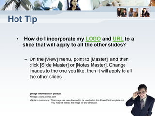 Hot Tip

  •   How do I incorporate my LOGO and URL to a
      slide that will apply to all the other slides?

      – On the [View] menu, point to [Master], and then
        click [Slide Master] or [Notes Master]. Change
        images to the one you like, then it will apply to all
        the other slides.


         [ Image information in product ]
          Image : www.openas.com
          Note to customers : This image has been licensed to be used within this PowerPoint template only.
                               You may not extract the image for any other use.
 
